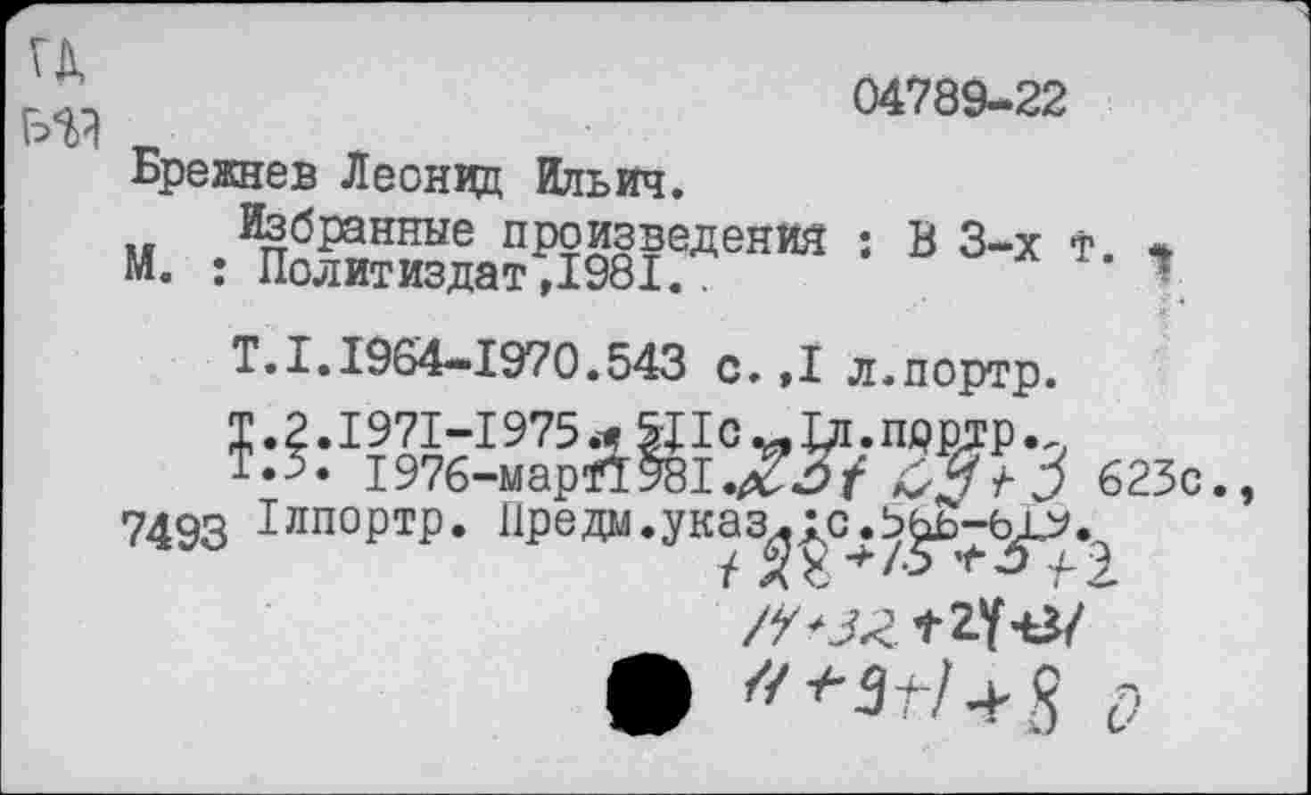 ﻿04789-22
ГД
ГУЙ г
Брежнев Леонцц Ильич.
Избранные произведении : В 3-х т. «
М. : Политиздат ,1981..	1
Т. 1.1964-1970.543 с.,1 л.портр.
Т.2.1971-1975Ц1с^-1д.прртр.
*.5. 1976-мар*1981.Хз7 &3+3 623с.,
7493 Глпортр. Преда.указ^с^^-^.^
• /7^/ +Я о